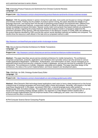 and customized services to senior citizens.
Title :Extracting Product Features and Sentiments from Chinese Customer Reviews
Language : C#
Project Link : http://kasanpro.com/p/c-sharp/extracting-product-features-sentiments-chinese-customer-reviews
Abstract : With the growing interest in opinion mining from web data, more works are focused on mining in English
and Chinese reviews. Probing into the problem of product opinion mining, this paper describes the details of our
language resources, and imports them into the task of extracting product feature and sentiment task. Different from
the traditional unsupervised methods, a supervised method is utilized to identify product features, combining the
domain knowledge and lexical information. Nearest vicinity match and syntactic tree based methods are proposed to
identify the opinions regarding the product features. Multi-level analysis module is proposed to determine the
sentiment orientation of the opinions. With the experiments on the electronic reviews of COAE 2008, the validities of
the product features identified by CRFs and the two opinion words identified methods are testified and compared. The
results show the resource is well utilized in this task and our proposed method is valid.
http://kasanpro.com/ieee/final-year-project-center-virudunagar-reviews
Title :Secure Service-Oriented Architecture for Mobile Transactions
Language : C#
Project Link : http://kasanpro.com/p/c-sharp/secure-service-oriented-architecture-mobile-transactions
Abstract : The paper describes secure service-oriented architecture for mobile transactions. The architecture
comprises components, protocols, applications and interfaces and it provides various security services to various
mobile applications:Registration, Certification, Authentication, and Authorization of users, secure messaging at an
application-level (end-to-end security), protection of data in databases, and security services for protection of its own
components. The architecture is modular, integrated, extendible and scalable. The paper describes design of the
architecture, the status of its current implementation, and future research and development plans.
Title :OWLPath: An OWL Ontology-Guided Query Editor
Language : C#
Project Link : http://kasanpro.com/p/c-sharp/owlpath-an-owl-ontology-guided-query-editor
Abstract : Most Semantic Web technology-based applications need users to have a deep background on the formal
underpinnings of ontology languages and some basic skills in these technologies. Generally, only experts in the field
meet these requirements. In this paper, we present OWLPath, a natural language-query editor guided by
Multilanguage OWL-formatted ontology. This application allows nonexpert users to easily create queries that can be
issued over most existing ontology storage systems. Our approach is a fully fledged solution backed with a
proof-of-concept implementation and the empirical results of two challenging use cases: one in the domain of
e-finance and the other in e-tourism.
M.Phil Computer Science Server Computing Projects
 