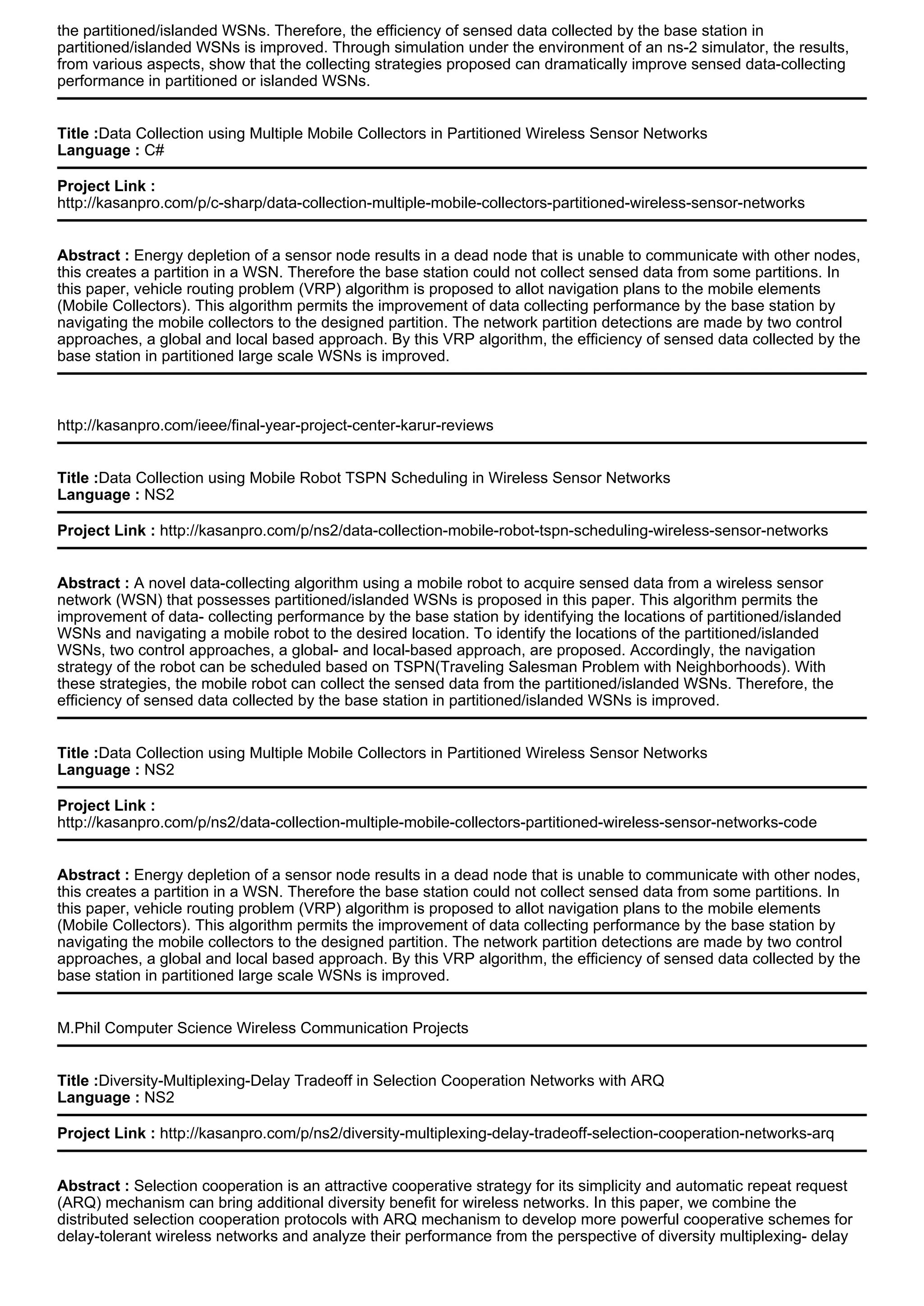 the partitioned/islanded WSNs. Therefore, the efficiency of sensed data collected by the base station in
partitioned/islanded WSNs is improved. Through simulation under the environment of an ns-2 simulator, the results,
from various aspects, show that the collecting strategies proposed can dramatically improve sensed data-collecting
performance in partitioned or islanded WSNs.
Title :Data Collection using Multiple Mobile Collectors in Partitioned Wireless Sensor Networks
Language : C#
Project Link :
http://kasanpro.com/p/c-sharp/data-collection-multiple-mobile-collectors-partitioned-wireless-sensor-networks
Abstract : Energy depletion of a sensor node results in a dead node that is unable to communicate with other nodes,
this creates a partition in a WSN. Therefore the base station could not collect sensed data from some partitions. In
this paper, vehicle routing problem (VRP) algorithm is proposed to allot navigation plans to the mobile elements
(Mobile Collectors). This algorithm permits the improvement of data collecting performance by the base station by
navigating the mobile collectors to the designed partition. The network partition detections are made by two control
approaches, a global and local based approach. By this VRP algorithm, the efficiency of sensed data collected by the
base station in partitioned large scale WSNs is improved.
http://kasanpro.com/ieee/final-year-project-center-karur-reviews
Title :Data Collection using Mobile Robot TSPN Scheduling in Wireless Sensor Networks
Language : NS2
Project Link : http://kasanpro.com/p/ns2/data-collection-mobile-robot-tspn-scheduling-wireless-sensor-networks
Abstract : A novel data-collecting algorithm using a mobile robot to acquire sensed data from a wireless sensor
network (WSN) that possesses partitioned/islanded WSNs is proposed in this paper. This algorithm permits the
improvement of data- collecting performance by the base station by identifying the locations of partitioned/islanded
WSNs and navigating a mobile robot to the desired location. To identify the locations of the partitioned/islanded
WSNs, two control approaches, a global- and local-based approach, are proposed. Accordingly, the navigation
strategy of the robot can be scheduled based on TSPN(Traveling Salesman Problem with Neighborhoods). With
these strategies, the mobile robot can collect the sensed data from the partitioned/islanded WSNs. Therefore, the
efficiency of sensed data collected by the base station in partitioned/islanded WSNs is improved.
Title :Data Collection using Multiple Mobile Collectors in Partitioned Wireless Sensor Networks
Language : NS2
Project Link :
http://kasanpro.com/p/ns2/data-collection-multiple-mobile-collectors-partitioned-wireless-sensor-networks-code
Abstract : Energy depletion of a sensor node results in a dead node that is unable to communicate with other nodes,
this creates a partition in a WSN. Therefore the base station could not collect sensed data from some partitions. In
this paper, vehicle routing problem (VRP) algorithm is proposed to allot navigation plans to the mobile elements
(Mobile Collectors). This algorithm permits the improvement of data collecting performance by the base station by
navigating the mobile collectors to the designed partition. The network partition detections are made by two control
approaches, a global and local based approach. By this VRP algorithm, the efficiency of sensed data collected by the
base station in partitioned large scale WSNs is improved.
M.Phil Computer Science Wireless Communication Projects
Title :Diversity-Multiplexing-Delay Tradeoff in Selection Cooperation Networks with ARQ
Language : NS2
Project Link : http://kasanpro.com/p/ns2/diversity-multiplexing-delay-tradeoff-selection-cooperation-networks-arq
Abstract : Selection cooperation is an attractive cooperative strategy for its simplicity and automatic repeat request
(ARQ) mechanism can bring additional diversity benefit for wireless networks. In this paper, we combine the
distributed selection cooperation protocols with ARQ mechanism to develop more powerful cooperative schemes for
delay-tolerant wireless networks and analyze their performance from the perspective of diversity multiplexing- delay
 