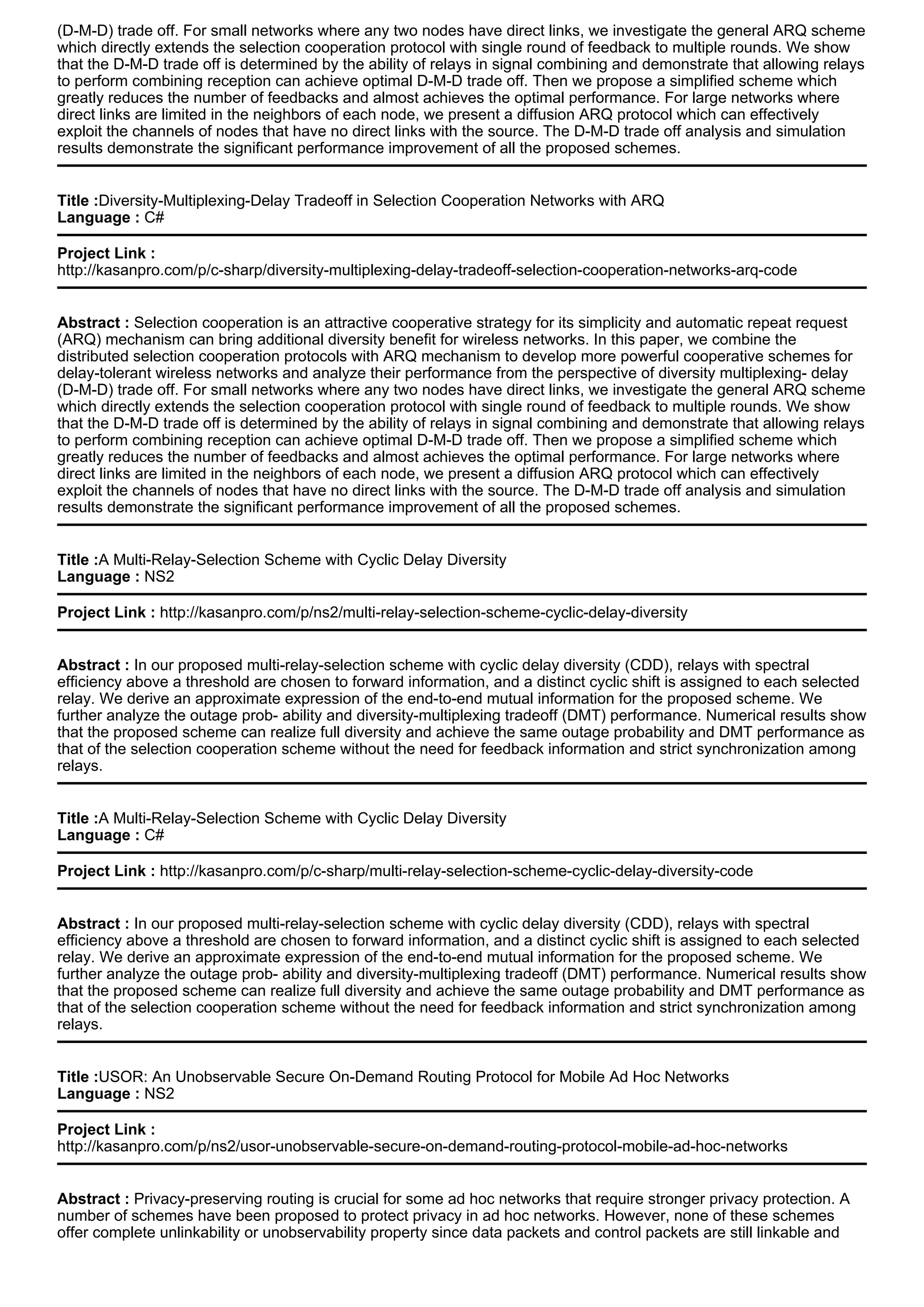 (D-M-D) trade off. For small networks where any two nodes have direct links, we investigate the general ARQ scheme
which directly extends the selection cooperation protocol with single round of feedback to multiple rounds. We show
that the D-M-D trade off is determined by the ability of relays in signal combining and demonstrate that allowing relays
to perform combining reception can achieve optimal D-M-D trade off. Then we propose a simplified scheme which
greatly reduces the number of feedbacks and almost achieves the optimal performance. For large networks where
direct links are limited in the neighbors of each node, we present a diffusion ARQ protocol which can effectively
exploit the channels of nodes that have no direct links with the source. The D-M-D trade off analysis and simulation
results demonstrate the significant performance improvement of all the proposed schemes.
Title :Diversity-Multiplexing-Delay Tradeoff in Selection Cooperation Networks with ARQ
Language : C#
Project Link :
http://kasanpro.com/p/c-sharp/diversity-multiplexing-delay-tradeoff-selection-cooperation-networks-arq-code
Abstract : Selection cooperation is an attractive cooperative strategy for its simplicity and automatic repeat request
(ARQ) mechanism can bring additional diversity benefit for wireless networks. In this paper, we combine the
distributed selection cooperation protocols with ARQ mechanism to develop more powerful cooperative schemes for
delay-tolerant wireless networks and analyze their performance from the perspective of diversity multiplexing- delay
(D-M-D) trade off. For small networks where any two nodes have direct links, we investigate the general ARQ scheme
which directly extends the selection cooperation protocol with single round of feedback to multiple rounds. We show
that the D-M-D trade off is determined by the ability of relays in signal combining and demonstrate that allowing relays
to perform combining reception can achieve optimal D-M-D trade off. Then we propose a simplified scheme which
greatly reduces the number of feedbacks and almost achieves the optimal performance. For large networks where
direct links are limited in the neighbors of each node, we present a diffusion ARQ protocol which can effectively
exploit the channels of nodes that have no direct links with the source. The D-M-D trade off analysis and simulation
results demonstrate the significant performance improvement of all the proposed schemes.
Title :A Multi-Relay-Selection Scheme with Cyclic Delay Diversity
Language : NS2
Project Link : http://kasanpro.com/p/ns2/multi-relay-selection-scheme-cyclic-delay-diversity
Abstract : In our proposed multi-relay-selection scheme with cyclic delay diversity (CDD), relays with spectral
efficiency above a threshold are chosen to forward information, and a distinct cyclic shift is assigned to each selected
relay. We derive an approximate expression of the end-to-end mutual information for the proposed scheme. We
further analyze the outage prob- ability and diversity-multiplexing tradeoff (DMT) performance. Numerical results show
that the proposed scheme can realize full diversity and achieve the same outage probability and DMT performance as
that of the selection cooperation scheme without the need for feedback information and strict synchronization among
relays.
Title :A Multi-Relay-Selection Scheme with Cyclic Delay Diversity
Language : C#
Project Link : http://kasanpro.com/p/c-sharp/multi-relay-selection-scheme-cyclic-delay-diversity-code
Abstract : In our proposed multi-relay-selection scheme with cyclic delay diversity (CDD), relays with spectral
efficiency above a threshold are chosen to forward information, and a distinct cyclic shift is assigned to each selected
relay. We derive an approximate expression of the end-to-end mutual information for the proposed scheme. We
further analyze the outage prob- ability and diversity-multiplexing tradeoff (DMT) performance. Numerical results show
that the proposed scheme can realize full diversity and achieve the same outage probability and DMT performance as
that of the selection cooperation scheme without the need for feedback information and strict synchronization among
relays.
Title :USOR: An Unobservable Secure On-Demand Routing Protocol for Mobile Ad Hoc Networks
Language : NS2
Project Link :
http://kasanpro.com/p/ns2/usor-unobservable-secure-on-demand-routing-protocol-mobile-ad-hoc-networks
Abstract : Privacy-preserving routing is crucial for some ad hoc networks that require stronger privacy protection. A
number of schemes have been proposed to protect privacy in ad hoc networks. However, none of these schemes
offer complete unlinkability or unobservability property since data packets and control packets are still linkable and
 