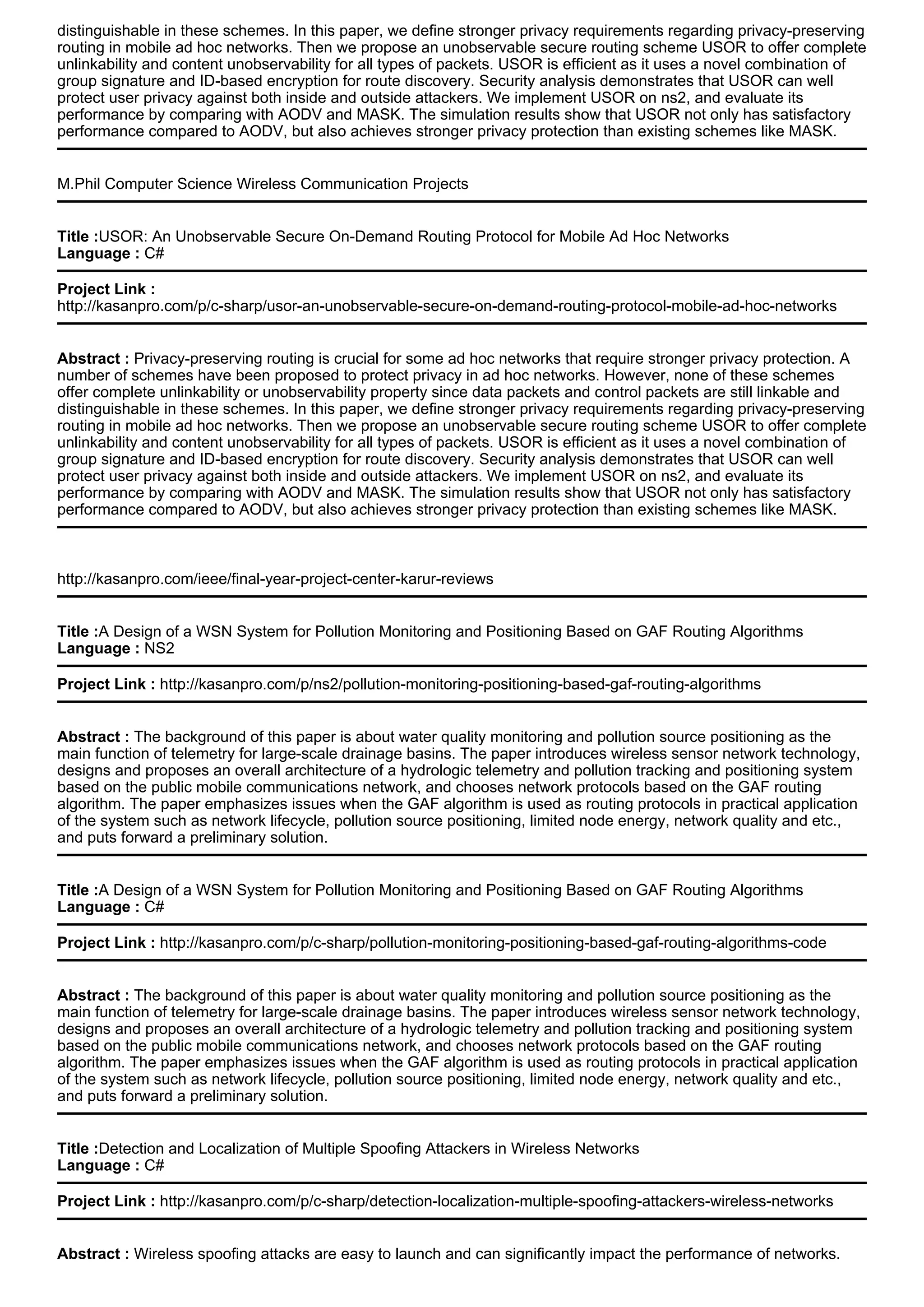 distinguishable in these schemes. In this paper, we define stronger privacy requirements regarding privacy-preserving
routing in mobile ad hoc networks. Then we propose an unobservable secure routing scheme USOR to offer complete
unlinkability and content unobservability for all types of packets. USOR is efficient as it uses a novel combination of
group signature and ID-based encryption for route discovery. Security analysis demonstrates that USOR can well
protect user privacy against both inside and outside attackers. We implement USOR on ns2, and evaluate its
performance by comparing with AODV and MASK. The simulation results show that USOR not only has satisfactory
performance compared to AODV, but also achieves stronger privacy protection than existing schemes like MASK.
M.Phil Computer Science Wireless Communication Projects
Title :USOR: An Unobservable Secure On-Demand Routing Protocol for Mobile Ad Hoc Networks
Language : C#
Project Link :
http://kasanpro.com/p/c-sharp/usor-an-unobservable-secure-on-demand-routing-protocol-mobile-ad-hoc-networks
Abstract : Privacy-preserving routing is crucial for some ad hoc networks that require stronger privacy protection. A
number of schemes have been proposed to protect privacy in ad hoc networks. However, none of these schemes
offer complete unlinkability or unobservability property since data packets and control packets are still linkable and
distinguishable in these schemes. In this paper, we define stronger privacy requirements regarding privacy-preserving
routing in mobile ad hoc networks. Then we propose an unobservable secure routing scheme USOR to offer complete
unlinkability and content unobservability for all types of packets. USOR is efficient as it uses a novel combination of
group signature and ID-based encryption for route discovery. Security analysis demonstrates that USOR can well
protect user privacy against both inside and outside attackers. We implement USOR on ns2, and evaluate its
performance by comparing with AODV and MASK. The simulation results show that USOR not only has satisfactory
performance compared to AODV, but also achieves stronger privacy protection than existing schemes like MASK.
http://kasanpro.com/ieee/final-year-project-center-karur-reviews
Title :A Design of a WSN System for Pollution Monitoring and Positioning Based on GAF Routing Algorithms
Language : NS2
Project Link : http://kasanpro.com/p/ns2/pollution-monitoring-positioning-based-gaf-routing-algorithms
Abstract : The background of this paper is about water quality monitoring and pollution source positioning as the
main function of telemetry for large-scale drainage basins. The paper introduces wireless sensor network technology,
designs and proposes an overall architecture of a hydrologic telemetry and pollution tracking and positioning system
based on the public mobile communications network, and chooses network protocols based on the GAF routing
algorithm. The paper emphasizes issues when the GAF algorithm is used as routing protocols in practical application
of the system such as network lifecycle, pollution source positioning, limited node energy, network quality and etc.,
and puts forward a preliminary solution.
Title :A Design of a WSN System for Pollution Monitoring and Positioning Based on GAF Routing Algorithms
Language : C#
Project Link : http://kasanpro.com/p/c-sharp/pollution-monitoring-positioning-based-gaf-routing-algorithms-code
Abstract : The background of this paper is about water quality monitoring and pollution source positioning as the
main function of telemetry for large-scale drainage basins. The paper introduces wireless sensor network technology,
designs and proposes an overall architecture of a hydrologic telemetry and pollution tracking and positioning system
based on the public mobile communications network, and chooses network protocols based on the GAF routing
algorithm. The paper emphasizes issues when the GAF algorithm is used as routing protocols in practical application
of the system such as network lifecycle, pollution source positioning, limited node energy, network quality and etc.,
and puts forward a preliminary solution.
Title :Detection and Localization of Multiple Spoofing Attackers in Wireless Networks
Language : C#
Project Link : http://kasanpro.com/p/c-sharp/detection-localization-multiple-spoofing-attackers-wireless-networks
Abstract : Wireless spoofing attacks are easy to launch and can significantly impact the performance of networks.
 