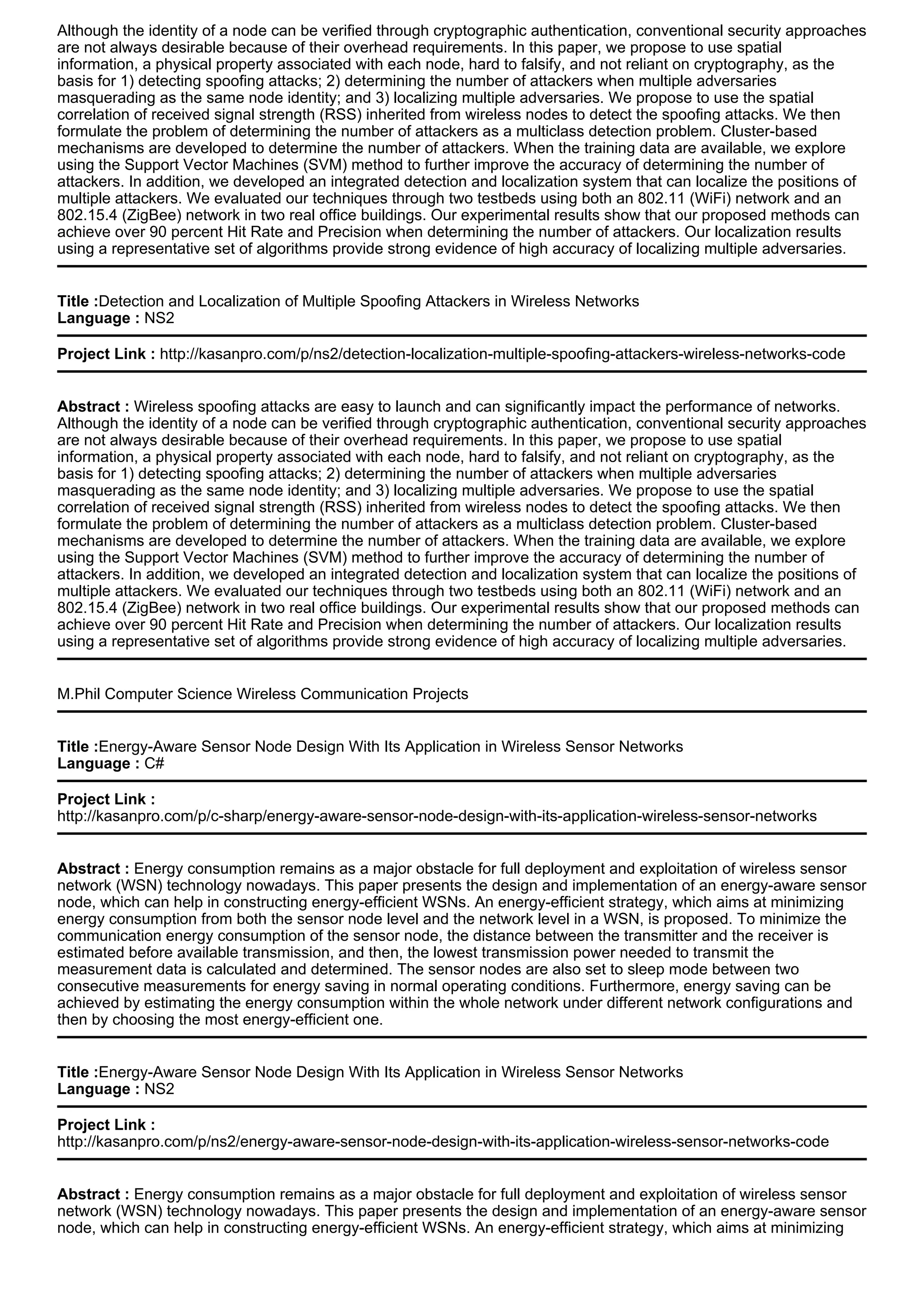 Although the identity of a node can be verified through cryptographic authentication, conventional security approaches
are not always desirable because of their overhead requirements. In this paper, we propose to use spatial
information, a physical property associated with each node, hard to falsify, and not reliant on cryptography, as the
basis for 1) detecting spoofing attacks; 2) determining the number of attackers when multiple adversaries
masquerading as the same node identity; and 3) localizing multiple adversaries. We propose to use the spatial
correlation of received signal strength (RSS) inherited from wireless nodes to detect the spoofing attacks. We then
formulate the problem of determining the number of attackers as a multiclass detection problem. Cluster-based
mechanisms are developed to determine the number of attackers. When the training data are available, we explore
using the Support Vector Machines (SVM) method to further improve the accuracy of determining the number of
attackers. In addition, we developed an integrated detection and localization system that can localize the positions of
multiple attackers. We evaluated our techniques through two testbeds using both an 802.11 (WiFi) network and an
802.15.4 (ZigBee) network in two real office buildings. Our experimental results show that our proposed methods can
achieve over 90 percent Hit Rate and Precision when determining the number of attackers. Our localization results
using a representative set of algorithms provide strong evidence of high accuracy of localizing multiple adversaries.
Title :Detection and Localization of Multiple Spoofing Attackers in Wireless Networks
Language : NS2
Project Link : http://kasanpro.com/p/ns2/detection-localization-multiple-spoofing-attackers-wireless-networks-code
Abstract : Wireless spoofing attacks are easy to launch and can significantly impact the performance of networks.
Although the identity of a node can be verified through cryptographic authentication, conventional security approaches
are not always desirable because of their overhead requirements. In this paper, we propose to use spatial
information, a physical property associated with each node, hard to falsify, and not reliant on cryptography, as the
basis for 1) detecting spoofing attacks; 2) determining the number of attackers when multiple adversaries
masquerading as the same node identity; and 3) localizing multiple adversaries. We propose to use the spatial
correlation of received signal strength (RSS) inherited from wireless nodes to detect the spoofing attacks. We then
formulate the problem of determining the number of attackers as a multiclass detection problem. Cluster-based
mechanisms are developed to determine the number of attackers. When the training data are available, we explore
using the Support Vector Machines (SVM) method to further improve the accuracy of determining the number of
attackers. In addition, we developed an integrated detection and localization system that can localize the positions of
multiple attackers. We evaluated our techniques through two testbeds using both an 802.11 (WiFi) network and an
802.15.4 (ZigBee) network in two real office buildings. Our experimental results show that our proposed methods can
achieve over 90 percent Hit Rate and Precision when determining the number of attackers. Our localization results
using a representative set of algorithms provide strong evidence of high accuracy of localizing multiple adversaries.
M.Phil Computer Science Wireless Communication Projects
Title :Energy-Aware Sensor Node Design With Its Application in Wireless Sensor Networks
Language : C#
Project Link :
http://kasanpro.com/p/c-sharp/energy-aware-sensor-node-design-with-its-application-wireless-sensor-networks
Abstract : Energy consumption remains as a major obstacle for full deployment and exploitation of wireless sensor
network (WSN) technology nowadays. This paper presents the design and implementation of an energy-aware sensor
node, which can help in constructing energy-efficient WSNs. An energy-efficient strategy, which aims at minimizing
energy consumption from both the sensor node level and the network level in a WSN, is proposed. To minimize the
communication energy consumption of the sensor node, the distance between the transmitter and the receiver is
estimated before available transmission, and then, the lowest transmission power needed to transmit the
measurement data is calculated and determined. The sensor nodes are also set to sleep mode between two
consecutive measurements for energy saving in normal operating conditions. Furthermore, energy saving can be
achieved by estimating the energy consumption within the whole network under different network configurations and
then by choosing the most energy-efficient one.
Title :Energy-Aware Sensor Node Design With Its Application in Wireless Sensor Networks
Language : NS2
Project Link :
http://kasanpro.com/p/ns2/energy-aware-sensor-node-design-with-its-application-wireless-sensor-networks-code
Abstract : Energy consumption remains as a major obstacle for full deployment and exploitation of wireless sensor
network (WSN) technology nowadays. This paper presents the design and implementation of an energy-aware sensor
node, which can help in constructing energy-efficient WSNs. An energy-efficient strategy, which aims at minimizing
 