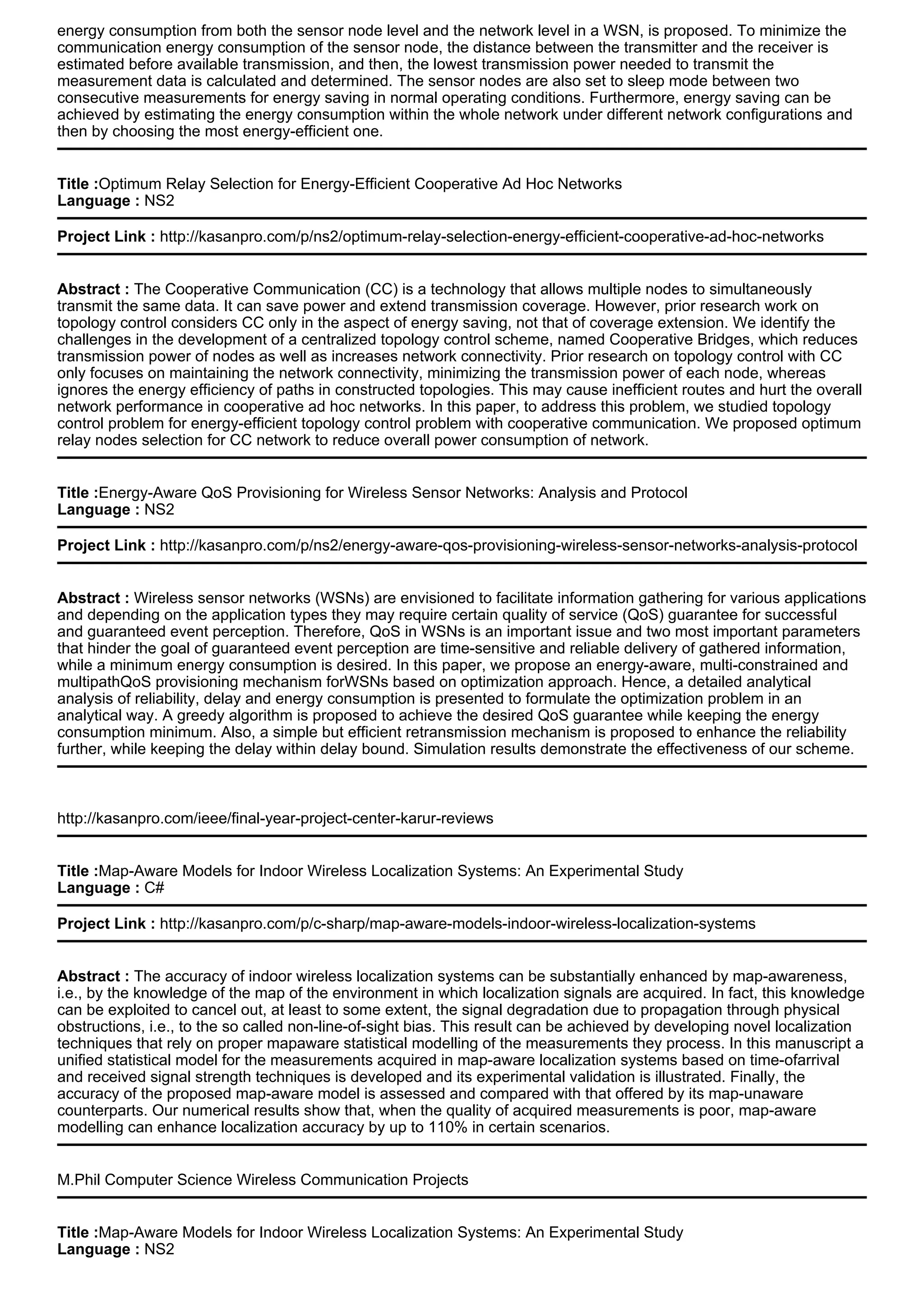 energy consumption from both the sensor node level and the network level in a WSN, is proposed. To minimize the
communication energy consumption of the sensor node, the distance between the transmitter and the receiver is
estimated before available transmission, and then, the lowest transmission power needed to transmit the
measurement data is calculated and determined. The sensor nodes are also set to sleep mode between two
consecutive measurements for energy saving in normal operating conditions. Furthermore, energy saving can be
achieved by estimating the energy consumption within the whole network under different network configurations and
then by choosing the most energy-efficient one.
Title :Optimum Relay Selection for Energy-Efficient Cooperative Ad Hoc Networks
Language : NS2
Project Link : http://kasanpro.com/p/ns2/optimum-relay-selection-energy-efficient-cooperative-ad-hoc-networks
Abstract : The Cooperative Communication (CC) is a technology that allows multiple nodes to simultaneously
transmit the same data. It can save power and extend transmission coverage. However, prior research work on
topology control considers CC only in the aspect of energy saving, not that of coverage extension. We identify the
challenges in the development of a centralized topology control scheme, named Cooperative Bridges, which reduces
transmission power of nodes as well as increases network connectivity. Prior research on topology control with CC
only focuses on maintaining the network connectivity, minimizing the transmission power of each node, whereas
ignores the energy efficiency of paths in constructed topologies. This may cause inefficient routes and hurt the overall
network performance in cooperative ad hoc networks. In this paper, to address this problem, we studied topology
control problem for energy-efficient topology control problem with cooperative communication. We proposed optimum
relay nodes selection for CC network to reduce overall power consumption of network.
Title :Energy-Aware QoS Provisioning for Wireless Sensor Networks: Analysis and Protocol
Language : NS2
Project Link : http://kasanpro.com/p/ns2/energy-aware-qos-provisioning-wireless-sensor-networks-analysis-protocol
Abstract : Wireless sensor networks (WSNs) are envisioned to facilitate information gathering for various applications
and depending on the application types they may require certain quality of service (QoS) guarantee for successful
and guaranteed event perception. Therefore, QoS in WSNs is an important issue and two most important parameters
that hinder the goal of guaranteed event perception are time-sensitive and reliable delivery of gathered information,
while a minimum energy consumption is desired. In this paper, we propose an energy-aware, multi-constrained and
multipathQoS provisioning mechanism forWSNs based on optimization approach. Hence, a detailed analytical
analysis of reliability, delay and energy consumption is presented to formulate the optimization problem in an
analytical way. A greedy algorithm is proposed to achieve the desired QoS guarantee while keeping the energy
consumption minimum. Also, a simple but efficient retransmission mechanism is proposed to enhance the reliability
further, while keeping the delay within delay bound. Simulation results demonstrate the effectiveness of our scheme.
http://kasanpro.com/ieee/final-year-project-center-karur-reviews
Title :Map-Aware Models for Indoor Wireless Localization Systems: An Experimental Study
Language : C#
Project Link : http://kasanpro.com/p/c-sharp/map-aware-models-indoor-wireless-localization-systems
Abstract : The accuracy of indoor wireless localization systems can be substantially enhanced by map-awareness,
i.e., by the knowledge of the map of the environment in which localization signals are acquired. In fact, this knowledge
can be exploited to cancel out, at least to some extent, the signal degradation due to propagation through physical
obstructions, i.e., to the so called non-line-of-sight bias. This result can be achieved by developing novel localization
techniques that rely on proper mapaware statistical modelling of the measurements they process. In this manuscript a
unified statistical model for the measurements acquired in map-aware localization systems based on time-ofarrival
and received signal strength techniques is developed and its experimental validation is illustrated. Finally, the
accuracy of the proposed map-aware model is assessed and compared with that offered by its map-unaware
counterparts. Our numerical results show that, when the quality of acquired measurements is poor, map-aware
modelling can enhance localization accuracy by up to 110% in certain scenarios.
M.Phil Computer Science Wireless Communication Projects
Title :Map-Aware Models for Indoor Wireless Localization Systems: An Experimental Study
Language : NS2
 