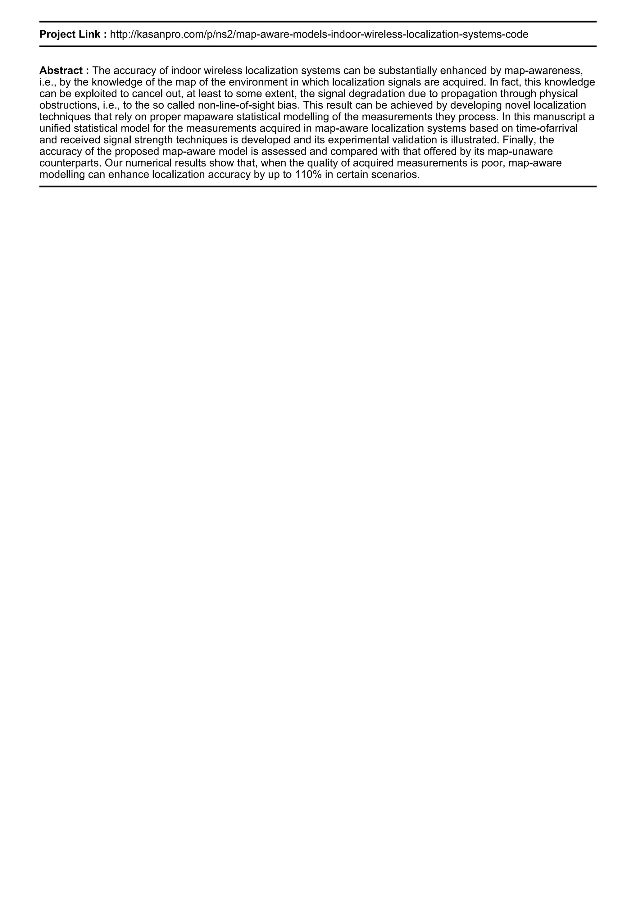 Project Link : http://kasanpro.com/p/ns2/map-aware-models-indoor-wireless-localization-systems-code
Abstract : The accuracy of indoor wireless localization systems can be substantially enhanced by map-awareness,
i.e., by the knowledge of the map of the environment in which localization signals are acquired. In fact, this knowledge
can be exploited to cancel out, at least to some extent, the signal degradation due to propagation through physical
obstructions, i.e., to the so called non-line-of-sight bias. This result can be achieved by developing novel localization
techniques that rely on proper mapaware statistical modelling of the measurements they process. In this manuscript a
unified statistical model for the measurements acquired in map-aware localization systems based on time-ofarrival
and received signal strength techniques is developed and its experimental validation is illustrated. Finally, the
accuracy of the proposed map-aware model is assessed and compared with that offered by its map-unaware
counterparts. Our numerical results show that, when the quality of acquired measurements is poor, map-aware
modelling can enhance localization accuracy by up to 110% in certain scenarios.
 