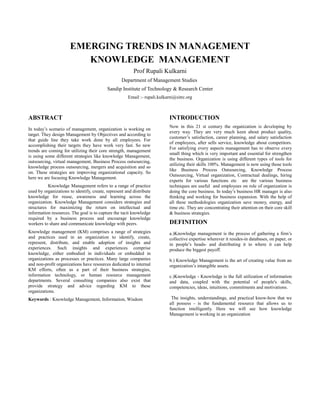 EMERGING TRENDS IN MANAGEMENT
                         KNOWLEDGE MANAGEMENT
                                                         Prof Rupali Kulkarni
                                                   Department of Management Studies
                                           Sandip Institute of Technology & Research Center
                                                      Email :- rupali.kulkarni@sitrc.org



ABSTRACT                                                                   INTRODUCTION
                                                                           Now in this 21 st century the organization is developing by
In today’s scenario of management, organization is working on
                                                                           every way. They are very much keen about product quality,
target. They design Management by Objectives and according to
                                                                           customer’s satisfaction, career planning, and salary satisfaction
that guide line they take work done by all employees. For
                                                                           of employees, after sells service, knowledge about competitors.
accomplishing their targets they have work very fast. So new
                                                                           For satisfying every aspects management has to observe every
trends are coming for utilizing their core strength, management
                                                                           small thing which is very important and essential for strengthen
is using some different strategies like knowledge Management,
                                                                           the business. Organization is using different types of tools for
outsourcing, virtual management, Business Process outsourcing,
                                                                           utilizing their skills 100%. Management is now using those tools
knowledge process outsourcing, mergers and acquisition and so
                                                                           like Business Process Outsourcing, Knowledge Process
on. These strategies are improving organizational capacity. So
                                                                           Outsourcing, Virtual organization, Contractual dealings, hiring
here we are focusing Knowledge Management.
                                                                           experts for various functions etc are the various business
          Knowledge Management refers to a range of practice               techniques are useful and employees on role of organization is
used by organizations to identify, create, represent and distribute        doing the core business. In today’s business HR manager is also
knowledge for reuse, awareness and learning across the                     thinking and working for business expansion. With the help of
organization. Knowledge Management considers strategies and                all these methodologies organization save money, energy, and
structures for maximizing the return on intellectual and                   time etc. They are concentrating their attention on their core skill
information resources. The goal is to capture the tacit knowledge          & business strategies.
required by a business process and encourage knowledge
workers to share and communicate knowledge with peers.                     DEFINITION
Knowledge management (KM) comprises a range of strategies                  a.)Knowledge management is the process of gathering a firm’s
and practices used in an organization to identify, create,                 collective expertise wherever it resides-in databases, on paper, or
represent, distribute, and enable adoption of insights and                 in people’s heads- and distributing it to where it can help
experiences. Such insights and experiences comprise                        produce the biggest payoff.
knowledge, either embodied in individuals or embedded in
organizations as processes or practices. Many large companies              b.) Knowledge Management is the art of creating value from an
and non-profit organizations have resources dedicated to internal          organization’s intangible assets.
KM efforts, often as a part of their business strategies,
information technology, or human resource management                       c.)Knowledge - Knowledge is the full utilization of information
departments. Several consulting companies also exist that                  and data, coupled with the potential of people's skills,
provide strategy and advice regarding KM to these                          competencies, ideas, intuitions, commitments and motivations.
organizations.
Keywords : Knowledge Management, Information, Wisdom                        The insights, understandings, and practical know-how that we
                                                                           all possess - is the fundamental resource that allows us to
                                                                           function intelligently. Here we will see how knowledge
                                                                           Management is working in an organization
 