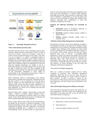 create its own context rather than being context dependent to the
                                                                         same extent that information is. A pattern which represents
                                                                         knowledge also provides, when the pattern is understood, a high
                                                                         level of reliability or predictability as to how the pattern will
                                                                         evolve over time, for patterns are seldom static. Patterns which
                                                                         represent knowledge have completeness to them that
                                                                         information simply does not contain.

                                                                         Summary the following associations can reasonably be
                                                                         made:
                                                                              a.   Information relates to description, definition, or
                                                                                   perspective (what, who, when, where).
                                                                              b.   Knowledge comprises strategy, practice, method, or
                                                                                   approach (how).
                                                                              c.   Wisdom embodies principle, insight, moral, or
                                                                                   archetype (why).
                                                                         Utilization of Knowledge Management by Organization

Figure 2 -     Knowledge Management Process                              Organisations are facing ever-increasing challenges, brought on
                                                                         by marketplace pressures or the nature of the workplace. Many
What is Information and what is data                                     organisations are now looking to knowledge management (KM)
                                                                         to address these challenges. Such initiatives are often started
We begin with data, which is just a meaningless point in space           with the development of a knowledge management strategy. To
and time, without reference to either space or time. It is like an       be successful, a KM strategy must do more than just outline
event out of context, a letter out of context, a word out of             high-level goals such as ‘become a knowledge-enabled
context. The key concept here being "out of context." And, since         organisation’. Instead, the strategy must identify the key needs
it is out of context, it is without a meaningful relation to             and issues within the organisation, and provide a framework for
anything else. When we encounter a piece of data, if it gets our         addressing these. This article provides an approach for
attention at all, our first action is usually to attempt to find a way   developing a KM strategy that focuses strongly on an initial
to attribute meaning to it. We do this by associating it with other      needs analysis. Taking this approach ensures that any activities
things. That a collection of data is not information. The pieces of      and initiatives are firmly grounded in the real needs and
data may represent information, yet whether or not it is                 challenges confronting the organisation.
information depends on the understanding of the one perceiving
the data. It would also tend to say that it depends on the               The need for knowledge management
knowledge of the interpreter. The collection of data is dependent
on the associations. Information is quite simply an                      There are a number of common situations that are widely
understanding of the relationships between pieces of data, or            recognised as benefiting from knowledge management
between pieces of data and other information.                            approaches. While they are not the only issues that can be
                                                                         tackled with KM techniques, it is useful to explore a number of
While information entails an understanding of the relations              these situations in order to provide a context for the
between data, it generally does not provide a foundation for why         development of a KM strategy. Beyond these typical situations,
the data is what it is, nor an indication as to how the data is          each organisation will have unique issues and problems to be
likely to change over time. Information has a tendency to be             overcome.
relatively static in time and linear in nature. Information is a
relationship between data and, quite simply, is what it is, with         Role of Knowledge Management in different work place
great dependence on context for its meaning and with little
implication for the future.
                                                                         Call centres have increasingly become the main ‘public face’ for
Beyond relation there is pattern, where pattern is more than             many organisations. This role is made more challenging by the
                                                                         expectations of customers that they can get the answers they
simply a relation of relations. Pattern embodies both a
consistency and completeness of relations which, to an extent,           need within minutes of ringing up.
creates its own context. Pattern also serves as an Archetype with
both an implied repeatability and predictability.                        Other challenges confront call centres, including

When a pattern relation exists amidst the data and information,               a.   high-pressure, closely-monitored environment
the pattern has the potential to represent knowledge. It only
becomes knowledge, however, when one is able to realize and                   b.   high staff turnover
understand the patterns and their implications. The patterns
representing knowledge have a tendency to be more self-                       c.   costly and lengthy training for new staff
contextualizing. That is, the pattern tends, to a great extent, to
 