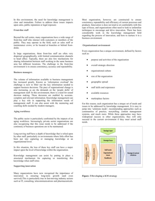 In this environment, the need for knowledge management is              Most organization, however, are constructed to ensure
clear and immediate. Failure to address these issues impacts           consistency, repeatability and efficiency of current processes and
upon sales, public reputation or legal exposure.                       products. Innovation is does not tend to sit comfortably with this
                                                                       type of focus, and organizations often need to look to unfamiliar
Front-line staff                                                       techniques to encourage and drive innovation. There has been
                                                                       considerable work in the knowledge management field
                                                                       regarding the process of innovation, and how to nurture it in a
Beyond the call centre, many organisations have a wide range of        business environment
front-line staff who interact with customers or members of the
public. They may operate in the field, such as sales staff or
maintenance crews; or be located at branches or behind front-          Organisational environment
desks.
                                                                       Every organization has a unique environment, defined by factors
In large organisations, these front-line staff are often very          such as:
dispersed geographically, with limited communication channels
to head office. Typically, there are also few mechanisms for                •    purpose and activities of the organization
sharing information between staff working in the same business
area but different locations. The challenge in the front-line
                                                                            •    overall strategic direction
environment is to ensure consistency, accuracy and repeatability.
                                                                            •    organisational culture
Business managers
                                                                            •    size of the organization
The volume of information available to business management
has increased greatly. Known as ‘information overload’ the                  •    geographic spread
challenge is now to filter out the key information needed to
support business decisions. The pace of organisational change is            •    staff skills and experience
also increasing, as are the demands on the ‘people skills’ of
management staff. In this environment, there is a need for sound            •    available resources
decision making. These decisions are enabled by accurate,
complete and relevant information. Knowledge management can                 •    marketplace factors
play a key role in supporting the information needs of
management staff. It can also assist with the mentoring and            For this reason, each organization has a unique set of needs and
coaching skills needed by modern managers.                             issues to be addressed by knowledge management. It is easy to
                                                                       jump into ‘solutions mode’, recommending approaches such as
Aging workforce                                                        communities of practice, storytelling, content management
                                                                       systems, and much more. While these approaches may have
                                                                       widespread success in other organizations, they will only
The public sector is particularly confronted by the impacts of an      succeed in the current environment if they meet actual staff
aging workforce. Increasingly, private sector organisations are        needs.
also recognising that this issue needs to be addressed if the
continuity of business operations are to be maintained.


Long-serving staff have a depth of knowledge that is relied upon
by other staff, particularly in environments where little effort has
been put into capturing or managing knowledge at an
organisational level.

In this situation, the loss of these key staff can have a major
impact upon the level of knowledge within the organisation.

Knowledge management can assist by putting in place a
structured mechanism for capturing or transferring this
knowledge when staff retire.

Supporting innovation


Many organizations have now recognised the importance of
innovation in ensuring long-term growth (and even                      Figure- 3 Developing a KM strategy
survival).This is particularly true in fast-moving industry sectors
such as IT, consulting, telecommunications and pharmaceuticals.
 