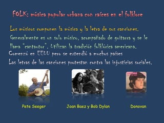 Los músicos componen la música y la letra de sus canciones. Generalmente es un solo músico, acompañado de guitarra y se le llama “cantautor”. Utilizan la tradición folklórica americana. Comenzó en EEUU pero se extendió a muchos países Las letras de las canciones protestan contra las injusticias sociales. Pete Seeger  Joan Baez y Bob Dylan  Donovan 