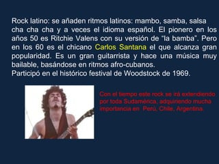 Rock latino: se añaden ritmos latinos: mambo, samba, salsa  cha cha cha y a veces el idioma español. El pionero en los años 50 es Ritchie Valens con su versión de “la bamba”. Pero en los 60 es el chicano  Carlos Santana  el que alcanza gran popularidad. Es un gran guitarrista y hace una música muy bailable, basándose en ritmos afro-cubanos.  Participó en el histórico festival de Woodstock de 1969. Con el tiempo este rock se irá extendiendo por toda Sudamérica, adquiriendo mucha importancia en  Perú, Chile, Argentina. 
