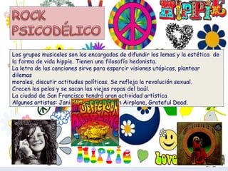 Los grupos musicales son los encargados de difundir los lemas y la estética  de la forma de vida hippie. Tienen una filosofía hedonista. La letra de las canciones sirve para esparcir visiones utópicas, plantear dilemas morales, discutir actitudes políticas. Se refleja la revolución sexual. Crecen los pelos y se sacan las viejas ropas del baúl. La ciudad de San Francisco tendrá gran actividad artística Algunos artistas: Janis Joplin, Jefferson Airplane, Grateful Dead. 