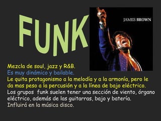Mezcla de soul, jazz y R&B. Es muy dinámico y bailable. Le quita protagonismo a la melodía y a la armonía, pero le da mas peso a la percusión y a la línea de bajo eléctrico. Los grupos  funk suelen tener una sección de viento, órgano eléctrico, además de las guitarras, bajo y batería. Influirá en la música disco. 