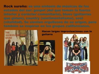 Rock sureño:  es una síntesis de músicas de los  estados del sur: gospel (del que toman la fuerza  interior y carácter comunitario), blues (guitarras  que gimen), country (sentimentalismo), soul  (vitalidad). Se sienten orgullosos de su origen, pero también se inspiran en los grupos californianos.   Hacen largas improvisaciones con la guitarra 