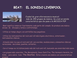 Ciudad de gran efervescencia musical: más de 350 grupos de música. Se creó un sonido  característico que dio paso a la MÚSICA POP  Beat significa remarcar fuertemente cada parte del compás. Se produce una música escasa  de  síncopas y notas a contratiempo. Utiliza un tempo alegre con estribillos muy pegadizos. Utiliza los instrumentos del rock and roll más órgano electrónico, sintetizador,  instrumentos clásicos… Armonía más rica que el rock and roll, con acordes, modulaciones y elementos clásicos: variaciones,  secciones, puentes, ostinatos… Con el tiempo se irá distanciando más del rock and roll, buscando una sonoridad más suave. Los grupos más conocidos: The Mersybeats, Dave Clark Five, The Herman’s Hermits, los Kinks ,  pero sobre  todo:  The Beatles .  Éstos crearon una música con características propias. 