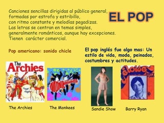 Canciones sencillas dirigidas al público general, formadas por estrofa y estribillo, con ritmo constante y melodías pegadizas. Las letras se centran en temas simples,  generalmente románticos, aunque hay excepciones. Tienen  carácter comercial. Sandie Show  Barry Ryan The Archies  The Monkees 