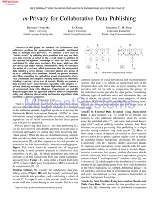 m-Privacy for Collaborative Data Publishing
Slawomir Goryczka
Emory University
Email: sgorycz@emory.edu
Li Xiong
Emory University
Email: lxiong@emory.edu
Benjamin C. M. Fung
Concordia University
Email: fung@ciise.concordia.ca
Abstract—In this paper, we consider the collaborative data
publishing problem for anonymizing horizontally partitioned
data at multiple data providers. We consider a new type of
“insider attack” by colluding data providers who may use their
own data records (a subset of the overall data) in addition to
the external background knowledge to infer the data records
contributed by other data providers. The paper addresses this
new threat and makes several contributions. First, we introduce
the notion of m-privacy, which guarantees that the anonymized
data satisﬁes a given privacy constraint against any group of
up to m colluding data providers. Second, we present heuristic
algorithms exploiting the equivalence group monotonicity of pri-
vacy constraints and adaptive ordering techniques for efﬁciently
checking m-privacy given a set of records. Finally, we present a
data provider-aware anonymization algorithm with adaptive m-
privacy checking strategies to ensure high utility and m-privacy
of anonymized data with efﬁciency. Experiments on real-life
datasets suggest that our approach achieves better or comparable
utility and efﬁciency than existing and baseline algorithms while
providing m-privacy guarantee.
I. INTRODUCTION
There is an increasing need for sharing data that contain
personal information from distributed databases. For example,
in the healthcare domain, a national agenda is to develop the
Nationwide Health Information Network (NHIN)1
to share
information among hospitals and other providers, and support
appropriate use of health information beyond direct patient
care with privacy protection.
Privacy preserving data analysis and data publishing [1],
[2], [3] have received considerable attention in recent years as
promising approaches for sharing data while preserving indi-
vidual privacy. When the data are distributed among multiple
data providers or data owners, two main settings are used for
anonymization [2], [4]. One approach is for each provider to
anonymize the data independently (anonymize-and-aggregate,
Figure 1A), which results in potential loss of integrated
data utility. A more desirable approach is collaborative data
publishing [5], [6], [2], [4], which anonymizes data from all
providers as if they would come from one source (aggregate-
and-anonymize, Figure 1B), using either a trusted third-party
(TTP) or Secure Multi-party Computation (SMC) protocols to
do computations [7], [8].
Problem Settings. We consider the collaborative data pub-
lishing setting (Figure 1B) with horizontally partitioned data
across multiple data providers, each contributing a subset of
records Ti. As a special case, a data provider could be the data
owner itself who is contributing its own records. This is a very
1http://www.hhs.gov/healthit/healthnetwork/background/
Fig. 1. Distributed data publishing settings.
common scenario in social networking and recommendation
systems. Our goal is to publish an anonymized view of the
integrated data such that a data recipient including the data
providers will not be able to compromise the privacy of
the individual records provided by other parties. Considering
different types of malicious users and information they can
use in attacks, we identify three main categories of attack
scenarios. While the ﬁrst two are addressed in existing work,
the last one receives little attention and will be the focus of
this paper.
Attacks by External Data Recipient Using Anonymized
Data. A data recipient, e.g. P0, could be an attacker and
attempts to infer additional information about the records
using the published data (T∗
) and some background knowl-
edge (BK) such as publicly available external data. Most
literature on privacy preserving data publishing in a single
provider setting considers only such attacks [2]. Many of
them adopt a weak or relaxed adversarial or Bayes-optimal
privacy notion [9] to protect against speciﬁc types of attacks
by assuming limited background knowledge. For example,
k-anonymity [10], [11] prevents identity disclosure attacks
by requiring each equivalence group, records with the same
quasi-identiﬁer values, to contain at least k records. Repre-
sentative constraints that prevent attribute disclosure attacks
include l-diversity, which requires each equivalence group to
contain at least l “well-represented” sensitive values [9], and
t-closeness [12], which requires the distribution of a sensitive
attribute in any equivalence group to be close to its distribution
in the whole population. In contrast, differential privacy [1],
[3] publishes statistical data or computational results of data
and gives unconditional privacy guarantees independent of
attackers background knowledge.
Attacks by Data Providers Using Intermediate Results and
Their Own Data. We assume the data providers are semi-
honest [7], [8], commonly used in distributed computation
IEEE TRANSACTIONS ON KNOWLEDGE AND DATA ENGINEERING VOL:PP NO:99 YEAR 201
MigrantSystems
PDFaid.Com
#1 Pdf Solutions
4
 