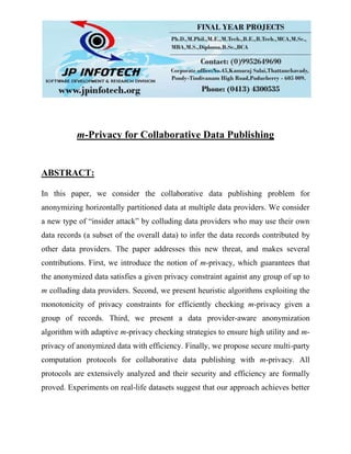 m-Privacy for Collaborative Data Publishing
ABSTRACT:
In this paper, we consider the collaborative data publishing problem for
anonymizing horizontally partitioned data at multiple data providers. We consider
a new type of “insider attack” by colluding data providers who may use their own
data records (a subset of the overall data) to infer the data records contributed by
other data providers. The paper addresses this new threat, and makes several
contributions. First, we introduce the notion of m-privacy, which guarantees that
the anonymized data satisfies a given privacy constraint against any group of up to
m colluding data providers. Second, we present heuristic algorithms exploiting the
monotonicity of privacy constraints for efficiently checking m-privacy given a
group of records. Third, we present a data provider-aware anonymization
algorithm with adaptive m-privacy checking strategies to ensure high utility and m-
privacy of anonymized data with efficiency. Finally, we propose secure multi-party
computation protocols for collaborative data publishing with m-privacy. All
protocols are extensively analyzed and their security and efficiency are formally
proved. Experiments on real-life datasets suggest that our approach achieves better
 