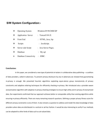 S/W System Configuration:-
 Operating System :Windows95/98/2000/XP
 Application Server : Tomcat5.0/6.X
 Front End : HTML, Java, Jsp
 Scripts : JavaScript.
 Server side Script : Java Server Pages.
 Database : My sql
 Database Connectivity : JDBC.
Conclusion:
In this paper, we considered a new type of potential at-tackers in collaborative data publishing – a coalition
of data providers, called m-adversary. To prevent privacy disclosure by any m-adversary we showed that guaranteeing
m-privacy is enough. We presented heuristic algorithms exploiting equiv-alence group monotonicity of privacy
constraints and adaptive ordering techniques for efficiently checking m-privacy. We introduced also a provider-aware
anonymization algorithm with adaptive m-privacy checking strategies to ensure high utility and m-privacy of anonymized
data. Our experiments confirmed that our approach achieves better or comparable utility than existing algorithms while
ensuring m-privacy efficiently. There are many remaining research questions. Defining a proper privacy fitness score for
different privacy constraints is one of them. It also remains a question to address and model the data knowledge of data
providers when data are distributed in a vertical or ad-hoc fashion. It would be also interesting to verify if our methods
can be adapted to other kinds of data such as set-valued data.
 