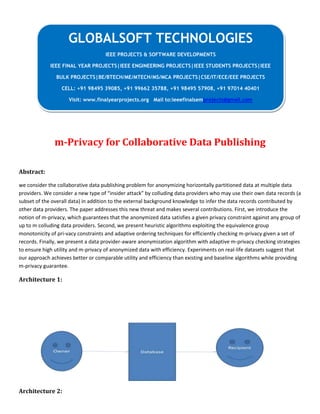 m-Privacy for Collaborative Data Publishing
Abstract:
we consider the collaborative data publishing problem for anonymizing horizontally partitioned data at multiple data
providers. We consider a new type of “insider attack” by colluding data providers who may use their own data records (a
subset of the overall data) in addition to the external background knowledge to infer the data records contributed by
other data providers. The paper addresses this new threat and makes several contributions. First, we introduce the
notion of m-privacy, which guarantees that the anonymized data satisfies a given privacy constraint against any group of
up to m colluding data providers. Second, we present heuristic algorithms exploiting the equivalence group
monotonicity of pri-vacy constraints and adaptive ordering techniques for efficiently checking m-privacy given a set of
records. Finally, we present a data provider-aware anonymization algorithm with adaptive m-privacy checking strategies
to ensure high utility and m-privacy of anonymized data with efficiency. Experiments on real-life datasets suggest that
our approach achieves better or comparable utility and efficiency than existing and baseline algorithms while providing
m-privacy guarantee.
Architecture 1:
Architecture 2:
GLOBALSOFT TECHNOLOGIES
IEEE PROJECTS & SOFTWARE DEVELOPMENTS
IEEE FINAL YEAR PROJECTS|IEEE ENGINEERING PROJECTS|IEEE STUDENTS PROJECTS|IEEE
BULK PROJECTS|BE/BTECH/ME/MTECH/MS/MCA PROJECTS|CSE/IT/ECE/EEE PROJECTS
CELL: +91 98495 39085, +91 99662 35788, +91 98495 57908, +91 97014 40401
Visit: www.finalyearprojects.org Mail to:ieeefinalsemprojects@gmail.com
 