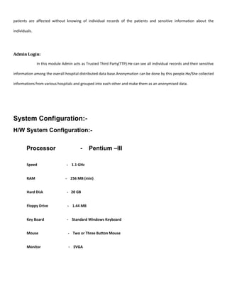patients are affected without knowing of individual records of the patients and sensitive information about the
individuals.
Admin Login:
In this module Admin acts as Trusted Third Party(TTP).He can see all individual records and their sensitive
information among the overall hospital distributed data base.Anonymation can be done by this people.He/She collected
informations from various hospitals and grouped into each other and make them as an anonymised data.
System Configuration:-
H/W System Configuration:-
Processor - Pentium –III
Speed - 1.1 GHz
RAM - 256 MB (min)
Hard Disk - 20 GB
Floppy Drive - 1.44 MB
Key Board - Standard Windows Keyboard
Mouse - Two or Three Button Mouse
Monitor - SVGA
 