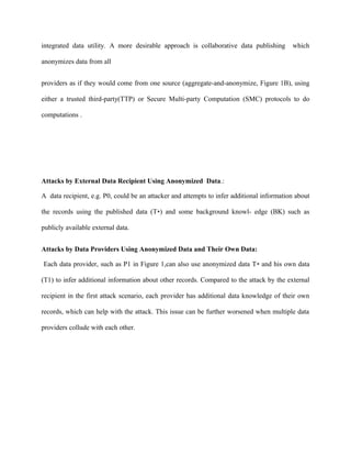 integrated data utility. A more desirable approach is collaborative data publishing which 
anonymizes data from all 
providers as if they would come from one source (aggregate-and-anonymize, Figure 1B), using 
either a trusted third-party(TTP) or Secure Multi-party Computation (SMC) protocols to do 
computations . 
Attacks by External Data Recipient Using Anonymized Data.: 
A data recipient, e.g. P0, could be an attacker and attempts to infer additional information about 
the records using the published data (T∗) and some background knowl- edge (BK) such as 
publicly available external data. 
Attacks by Data Providers Using Anonymized Data and Their Own Data: 
Each data provider, such as P1 in Figure 1,can also use anonymized data T∗ and his own data 
(T1) to infer additional information about other records. Compared to the attack by the external 
recipient in the first attack scenario, each provider has additional data knowledge of their own 
records, which can help with the attack. This issue can be further worsened when multiple data 
providers collude with each other. 
 