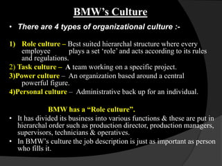 BMW’s Culture
• There are 4 types of organizational culture :-

1) Role culture – Best suited hierarchal structure where every
    employee        plays a set „role‟ and acts according to its rules
    and regulations.
2) Task culture – A team working on a specific project.
3)Power culture – An organization based around a central
    powerful figure.
4)Personal culture – Administrative back up for an individual.

             BMW has a “Role culture”.
• It has divided its business into various functions & these are put in
  hierarchal order such as production director, production managers,
  supervisors, technicians & operatives.
• In BMW‟s culture the job description is just as important as person
  who fills it.
 