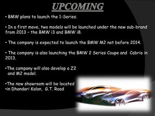 • BMW plans to launch the 1-Series.

• In a first move, two models will be launched under the new sub-brand
from 2013 – the BMW i3 and BMW i8.

• The company is expected to launch the BMW M2 not before 2014.

• The company is also launching the BMW 2 Series Coupe and Cabrio in
2013.

•The company will also develop a Z2
 and M2 model.

•The new showroom will be located
•in Dhandari Kalan, G.T. Road
 