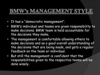 • It has a “democratic management”.
• BMW‟s individual and teams are given responsibility to
  make decisions. BMW team is held accountable for
  the decisions they make.
• The management is comfortable allowing others to
  make decisions and as a good overall understanding of
  the decisions that are being made, and gets a regular
  feedback on the team or individual.
• But still the management is confident that the
  responsibilities given to the respective teams will be
  done wisely.
 