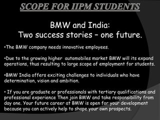 BMW and India:
      Two success stories – one future.
•The BMW company needs innovative employees.

•Due to the growing higher automobiles market BMW will its expand
operations, thus resulting to large scope of employment for students.

•BMW India offers exciting challenges to individuals who have
determination, vision and ambition.

• If you are graduate or professionals with tertiary qualifications and
professional experience Then join BMW and take responsibility from
day one. Your future career at BMW is open for your development
because you can actively help to shape your own prospects.
 