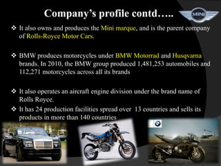 Company’s profile contd…..
 It also owns and produces the Mini marque, and is the parent company
  of Rolls-Royce Motor Cars.

 BMW produces motorcycles under BMW Motorrad and Husqvarna
  brands. In 2010, the BMW group produced 1,481,253 automobiles and
  112,271 motorcycles across all its brands

 It also operates an aircraft engine division under the brand name of
  Rolls Royce.
 It has 24 production facilities spread over 13 countries and sells its
  products in more than 140 countries
 