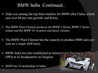 BMW India Continued..
   India was among the top three markets for BMW after China, which
    saw over 80 per cent growth, and Korea

   The BMW Plant Chennai produces the BMW 3 Series, BMW 5 Series
    sedans and the BMW X1 in petrol and diesel variants.


   The BMW Plant Chennai has the capacity to produce 8000 units per
    year on a single shift basis.

   BMW India has also established an International Purchasing Office
    (IPO) at its headquarters in Gurgaon

   BMW has 24 dealerships in India,
 