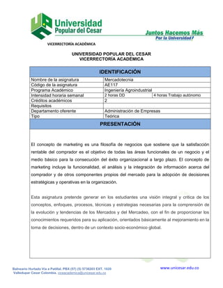 VICERRECTORÍA ACADÉMICA
www.unicesar.edu.coBalneario Hurtado Vía a Patillal. PBX (57) (5) 5736203 EXT. 1020
Valledupar Cesar Colombia. viceacademica@unicesar.edu.co
UNIVERSIDAD POPULAR DEL CESAR
VICERRECTORÍA ACADÉMICA
IDENTIFICACIÓN
Nombre de la asignatura Mercadotecnia
Código de la asignatura AE117
Programa Académico Ingeniería Agroindustrial
Intensidad horaria semanal 2 horas DD 4 horas Trabajo autónomo
Créditos académicos 2
Requisitos
Departamento oferente Administración de Empresas
Tipo Teórica
PRESENTACIÓN
El concepto de marketing es una filosofía de negocios que sostiene que la satisfacción
rentable del comprador es el objetivo de todas las áreas funcionales de un negocio y el
medio básico para la consecución del éxito organizacional a largo plazo. El concepto de
marketing incluye la funcionalidad, el análisis y la integración de información acerca del
comprador y de otros componentes propios del mercado para la adopción de decisiones
estratégicas y operativas en la organización.
Esta asignatura pretende generar en los estudiantes una visión integral y critica de los
conceptos, enfoques, procesos, técnicas y estrategias necesarias para la comprensión de
la evolución y tendencias de los Mercados y del Mercadeo, con el fin de proporcionar los
conocimientos requeridos para su aplicación, orientados básicamente al mejoramiento en la
toma de decisiones, dentro de un contexto socio-económico global.
 