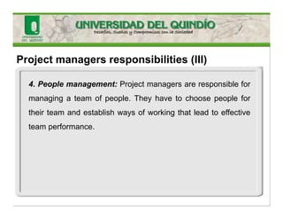 Project managers responsibilities (III)
4. People management: Project managers are responsible for
managing a team of people. They have to choose people for
their team and establish ways of working that lead to effective
team performance.
 