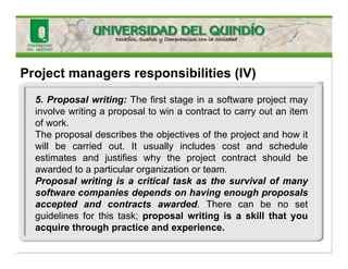 Project managers responsibilities (IV)
5. Proposal writing: The first stage in a software project may
involve writing a proposal to win a contract to carry out an item
of work.
The proposal describes the objectives of the project and how it
will be carried out. It usually includes cost and schedule
estimates and justifies why the project contract should be
awarded to a particular organization or team.
Proposal writing is a critical task as the survival of many
software companies depends on having enough proposals
accepted and contracts awarded. There can be no set
guidelines for this task; proposal writing is a skill that you
acquire through practice and experience.
 