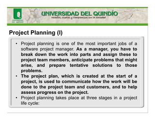 Project Planning (I)
• Project planning is one of the most important jobs of a
software project manager. As a manager, you have to
break down the work into parts and assign these to
project team members, anticipate problems that might
arise, and prepare tentative solutions to those
problems.
• The project plan, which is created at the start of a
project, is used to communicate how the work will be
done to the project team and customers, and to help
assess progress on the project.
• Project planning takes place at three stages in a project
life cycle:
 