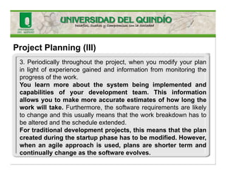 Project Planning (III)
3. Periodically throughout the project, when you modify your plan
in light of experience gained and information from monitoring the
progress of the work.
You learn more about the system being implemented and
capabilities of your development team. This information
allows you to make more accurate estimates of how long the
work will take. Furthermore, the software requirements are likely
to change and this usually means that the work breakdown has to
be altered and the schedule extended.
For traditional development projects, this means that the plan
created during the startup phase has to be modified. However,
when an agile approach is used, plans are shorter term and
continually change as the software evolves.
 