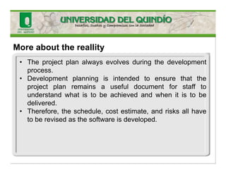 More about the reallity
• The project plan always evolves during the development
process.
• Development planning is intended to ensure that the
project plan remains a useful document for staff to
understand what is to be achieved and when it is to be
delivered.
• Therefore, the schedule, cost estimate, and risks all have
to be revised as the software is developed.
 