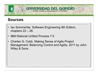 • Ian Sommerille. Software Engineering 9th Edition,
chapters 22 – 26.
• IBM Rational Unified Process 7.0
• Charles G. Cobb. Making Sense of Agile Project
Management: Balancing Control and Agility. 2011 by John
Wiley & Sons.
Sources
 