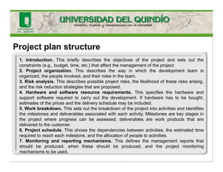 Project plan structure
1. Introduction. This briefly describes the objectives of the project and sets out the
constraints (e.g., budget, time, etc.) that affect the management of the project.
2. Project organization. This describes the way in which the development team is
organized, the people involved, and their roles in the team.
3. Risk analysis. This describes possible project risks, the likelihood of these risks arising,
and the risk reduction strategies that are proposed.
4. Hardware and software resource requirements. This specifies the hardware and
support software required to carry out the development. If hardware has to be bought,
estimates of the prices and the delivery schedule may be included.
5. Work breakdown. This sets out the breakdown of the project into activities and identifies
the milestones and deliverables associated with each activity. Milestones are key stages in
the project where progress can be assessed; deliverables are work products that are
delivered to the customer.
6. Project schedule. This shows the dependencies between activities, the estimated time
required to reach each milestone, and the allocation of people to activities.
7. Monitoring and reporting mechanisms. This defines the management reports that
should be produced, when these should be produced, and the project monitoring
mechanisms to be used.
 
