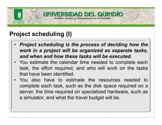 Project scheduling (I)
• Project scheduling is the process of deciding how the
work in a project will be organized as separate tasks,
and when and how these tasks will be executed.
• You estimate the calendar time needed to complete each
task, the effort required, and who will work on the tasks
that have been identified.
• You also have to estimate the resources needed to
complete each task, such as the disk space required on a
server, the time required on specialized hardware, such as
a simulator, and what the travel budget will be.
 