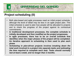 Project scheduling (II)
• Both plan-based and agile processes need an initial project schedule,
although the level of detail may be less in an agile project plan. This
initial schedule is used to plan how people will be allocated to projects
and to check the progress of the project against its contractual
commitments.
• In traditional development processes, the complete schedule is
initially developed and then modified as the project progresses.
• In agile processes, there has to be an overall schedule that
identifies when the major phases of the project will be completed.
An iterative approach to scheduling is then used to plan each
phase
• Scheduling in plan-driven projects involves breaking down the
total work involved in a project into separate tasks and estimating
the time required to complete each task. Tasks should normally
last at least a week, and no longer than 2 months.
 