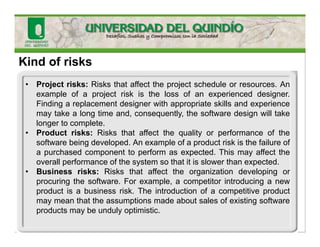 Kind of risks
• Project risks: Risks that affect the project schedule or resources. An
example of a project risk is the loss of an experienced designer.
Finding a replacement designer with appropriate skills and experience
may take a long time and, consequently, the software design will take
longer to complete.
• Product risks: Risks that affect the quality or performance of the
software being developed. An example of a product risk is the failure of
a purchased component to perform as expected. This may affect the
overall performance of the system so that it is slower than expected.
• Business risks: Risks that affect the organization developing or
procuring the software. For example, a competitor introducing a new
product is a business risk. The introduction of a competitive product
may mean that the assumptions made about sales of existing software
products may be unduly optimistic.
 