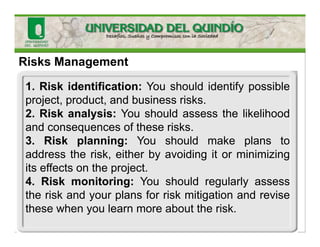 Risks Management
1. Risk identification: You should identify possible
project, product, and business risks.
2. Risk analysis: You should assess the likelihood
and consequences of these risks.
3. Risk planning: You should make plans to
address the risk, either by avoiding it or minimizing
its effects on the project.
4. Risk monitoring: You should regularly assess
the risk and your plans for risk mitigation and revise
these when you learn more about the risk.
 