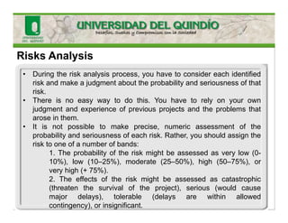 Risks Analysis
• During the risk analysis process, you have to consider each identified
risk and make a judgment about the probability and seriousness of that
risk.
• There is no easy way to do this. You have to rely on your own
judgment and experience of previous projects and the problems that
arose in them.
• It is not possible to make precise, numeric assessment of the
probability and seriousness of each risk. Rather, you should assign the
risk to one of a number of bands:
1. The probability of the risk might be assessed as very low (0-
10%), low (10–25%), moderate (25–50%), high (50–75%), or
very high (+ 75%).
2. The effects of the risk might be assessed as catastrophic
(threaten the survival of the project), serious (would cause
major delays), tolerable (delays are within allowed
contingency), or insignificant.
 