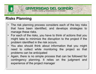 Risks Planning
• The risk planning process considers each of the key risks
that have been identified, and develops strategies to
manage these risks.
• For each of the risks, you have to think of actions that you
might take to minimize the disruption to the project if the
problem identified in the risk occurs.
• You also should think about information that you might
need to collect while monitoring the project so that
problems can be anticipated
• Again, there is no simple process that can be followed for
contingency planning. It relies on the judgment and
experience of the project manager
 