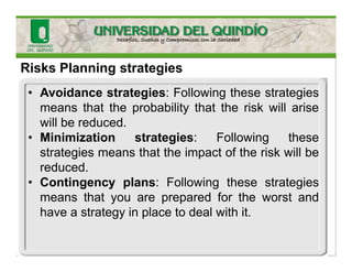 Risks Planning strategies
• Avoidance strategies: Following these strategies
means that the probability that the risk will arise
will be reduced.
• Minimization strategies: Following these
strategies means that the impact of the risk will be
reduced.
• Contingency plans: Following these strategies
means that you are prepared for the worst and
have a strategy in place to deal with it.
 