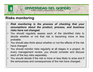 Risks monitoring
• Risk monitoring is the process of checking that your
assumptions about the product, process, and business
risks have not changed.
• You should regularly assess each of the identified risks to
decide whether or not that risk is becoming more or less
probable.
• You should also think about whether or not the effects of the risk
have changed
• You should monitor risks regularly at all stages in a project. At
every management review, you should consider and discuss
each of the key risks separately.
• You should decide if the risk is more or less likely to arise and if
the seriousness and consequences of the risk have changed.
 