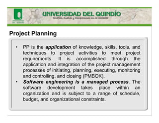 Project Planning
• PP is the application of knowledge, skills, tools, and
techniques to project activities to meet project
requirements. It is accomplished through the
application and integration of the project management
processes of initiating, planning, executing, monitoring
and controlling, and closing (PMBOK).
• Software engineering is a managed process. The
software development takes place within an
organization and is subject to a range of schedule,
budget, and organizational constraints.
 