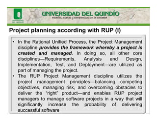 Project planning according with RUP (I)
• In the Rational Unified Process, the Project Management
discipline provides the framework whereby a project is
created and managed. In doing so, all other core
disciplines—Requirements, Analysis and Design,
Implementation, Test, and Deployment—are utilized as
part of managing the project.
• The RUP Project Management discipline utilizes the
project management principles—balancing competing
objectives, managing risk, and overcoming obstacles to
deliver the “right” product—and enables RUP project
managers to manage software projects in a way that will
significantly increase the probability of delivering
successful software
 