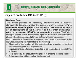 Key artifacts for PP in RUP (I)
Business Case
This artifact provides the necessary information from a business
standpoint to determine whether this project is worth investing in. For a
commercial software product, the Business Case should include a
set of assumptions about the project and the order of magnitude
return on investment (ROI) if those assumptions are true. The Project
Manager checks these assumptions again at the end of the Elaboration
phase, when the scope and plan are defined with more accuracy.
Noncommercial software has a range of other aspects that need to be
captured, including but not limited to the following:
• Alignment of the product of this project (software product or service)
with business goals and project vision
• Improvements or efficiencies expected to be realized as a result of this
software
• Role played by the product of this project in enabling the core business
• Other areas that will rationalize the investment
 