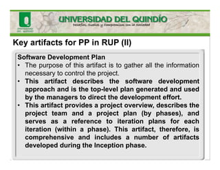 Key artifacts for PP in RUP (II)
Software Development Plan
• The purpose of this artifact is to gather all the information
necessary to control the project.
• This artifact describes the software development
approach and is the top-level plan generated and used
by the managers to direct the development effort.
• This artifact provides a project overview, describes the
project team and a project plan (by phases), and
serves as a reference to iteration plans for each
iteration (within a phase). This artifact, therefore, is
comprehensive and includes a number of artifacts
developed during the Inception phase.
 