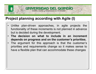 Project planning according with Agile (I)
• Unlike plan-driven approaches, in agile projects the
functionality of these increments is not planned in advance
but is decided during the development.
• The decision on what to include in an increment
depends on progress and on the customer’s priorities.
• The argument for this approach is that the customer’s
priorities and requirements change so it makes sense to
have a flexible plan that can accommodate these changes
 